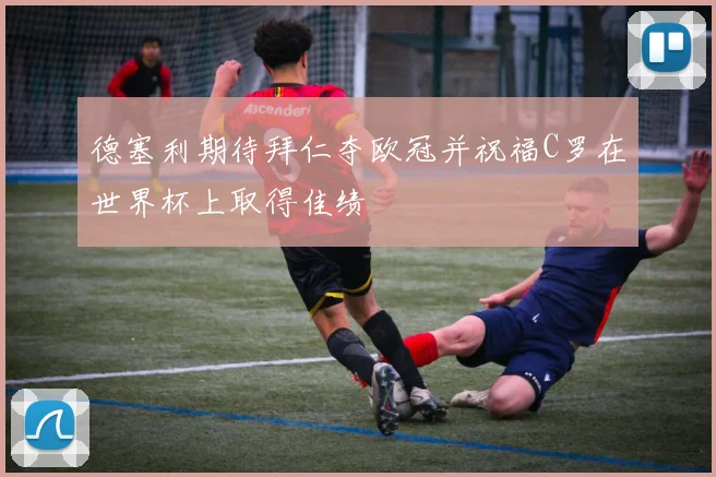 德塞利期待拜仁夺欧冠并祝福C罗在世界杯上取得佳绩
