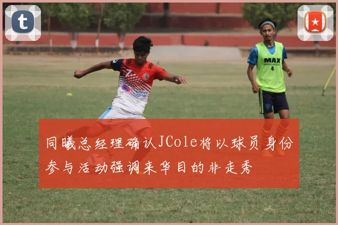 同曦总经理确认JCole将以球员身份参与活动强调来华目的非走秀