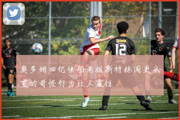 奥多姆回忆快船老板斯特林闯更衣室的奇怪行为让人震惊
