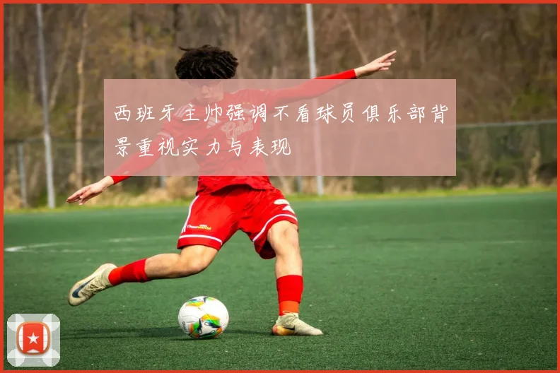 西班牙主帅强调不看球员俱乐部背景重视实力与表现