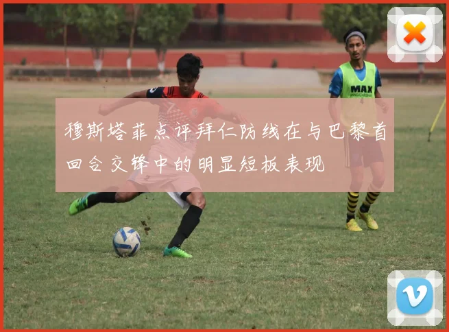 穆斯塔菲点评拜仁防线在与巴黎首回合交锋中的明显短板表现