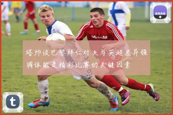 塔帅谈巴黎拜仁对决与英超差异强调体能是精彩比赛的关键因素