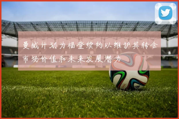 曼城计划为福登续约以维护其转会市场价值和未来发展潜力