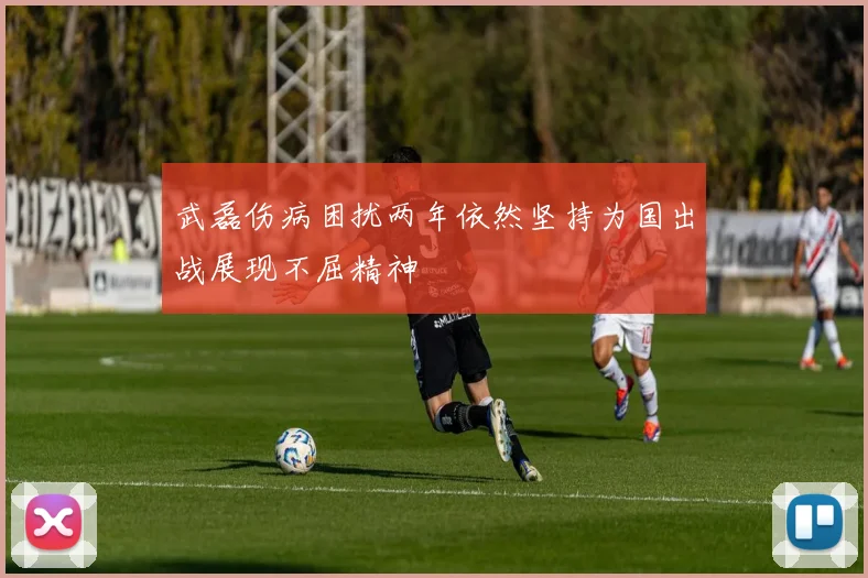 武磊伤病困扰两年依然坚持为国出战展现不屈精神