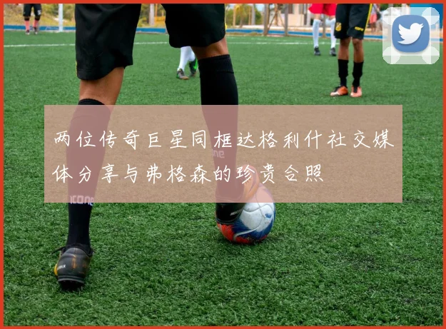 两位传奇巨星同框达格利什社交媒体分享与弗格森的珍贵合照