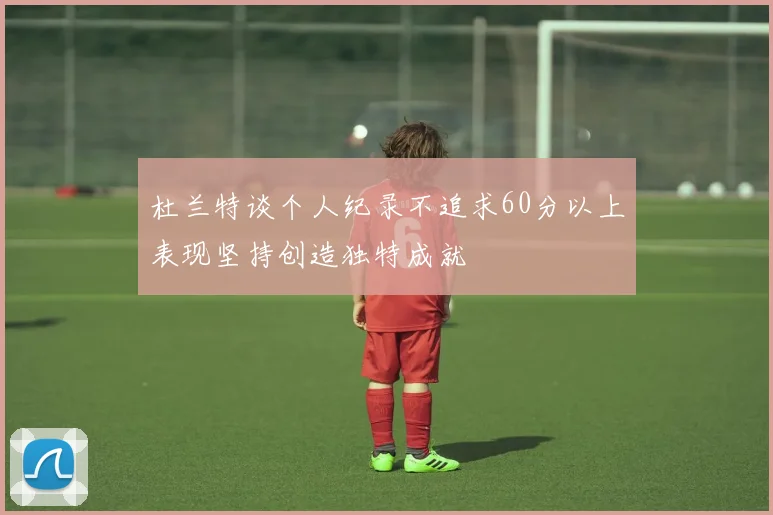 杜兰特谈个人纪录不追求60分以上表现坚持创造独特成就