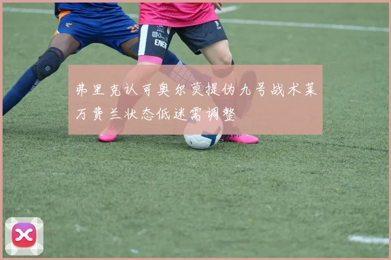 弗里克认可奥尔莫提伪九号战术莱万费兰状态低迷需调整
