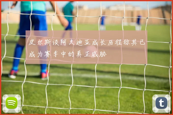 皮尔斯谈阿夫迪亚成长历程称其已成为赛季中的真正威胁